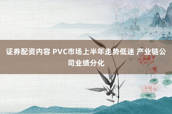 证券配资内容 PVC市场上半年走势低迷 产业链公司业绩分化
