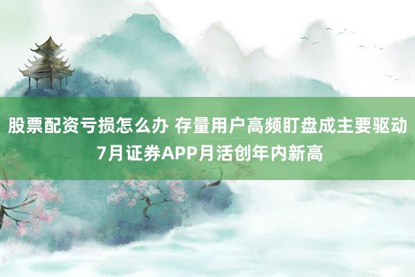 股票配资亏损怎么办 存量用户高频盯盘成主要驱动 7月证券APP月活创年内新高