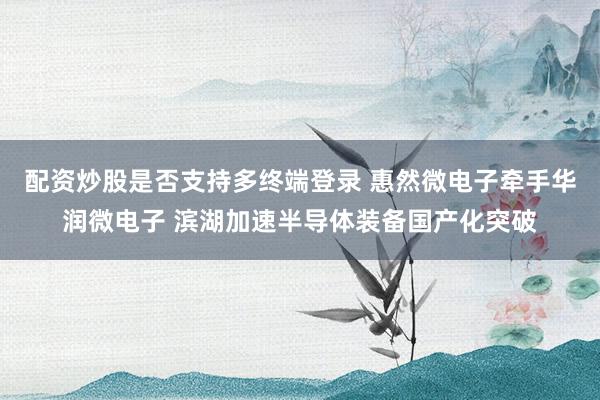 配资炒股是否支持多终端登录 惠然微电子牵手华润微电子 滨湖加速半导体装备国产化突破