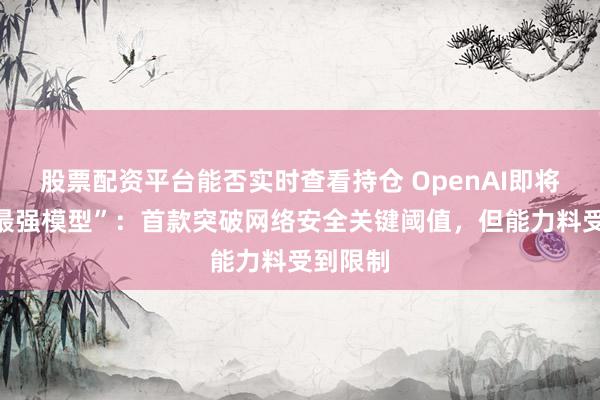 股票配资平台能否实时查看持仓 OpenAI即将发布“最强模型”：首款突破网络安全关键阈值，但能力料受到限制