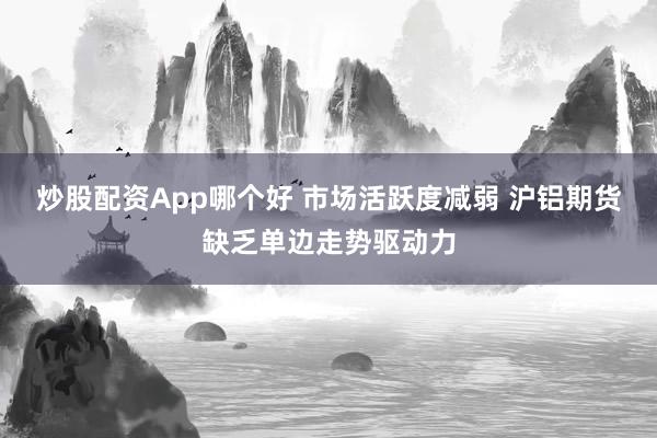 炒股配资App哪个好 市场活跃度减弱 沪铝期货缺乏单边走势驱动力
