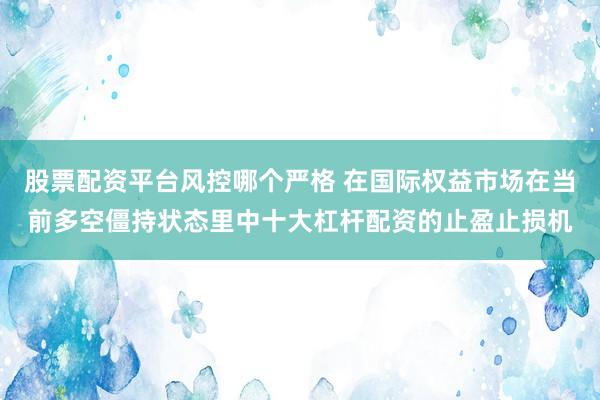 股票配资平台风控哪个严格 在国际权益市场在当前多空僵持状态里中十大杠杆配资的止盈止损机