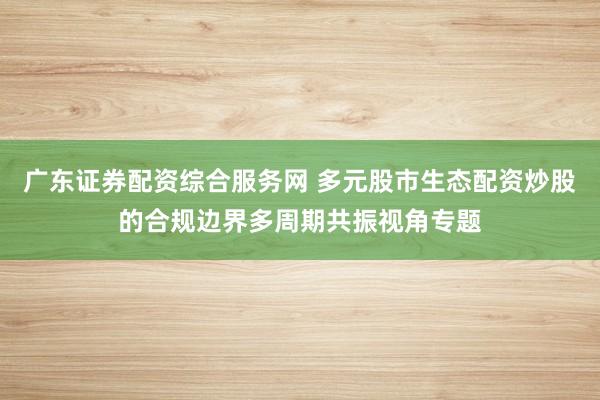 广东证券配资综合服务网 多元股市生态配资炒股的合规边界多周期共振视角专题