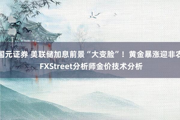 国元证券 美联储加息前景“大变脸”!黄金暴涨迎非农 FXStreet分析师金价技术分析