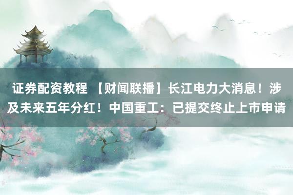 证券配资教程 【财闻联播】长江电力大消息！涉及未来五年分红！中国重工：已提交终止上市申请