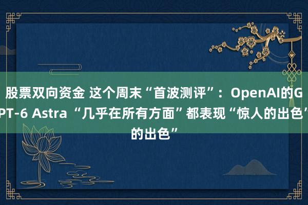 股票双向资金 这个周末“首波测评”:OpenAI的GPT-6 Astra “几乎在所有方面”都表现“惊人的出色”