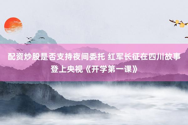 配资炒股是否支持夜间委托 红军长征在四川故事登上央视《开学第一课》