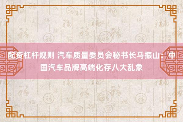 配资杠杆规则 汽车质量委员会秘书长马振山:中国汽车品牌高端化存八大乱象