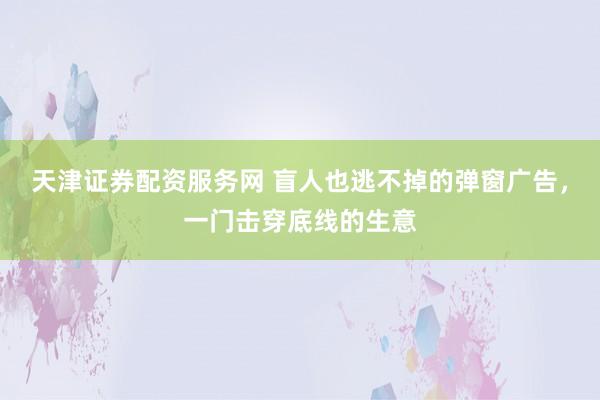 天津证券配资服务网 盲人也逃不掉的弹窗广告，一门击穿底线的生意