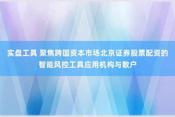 实盘工具 聚焦跨国资本市场北京证券股票配资的智能风控工具应用机构与散户