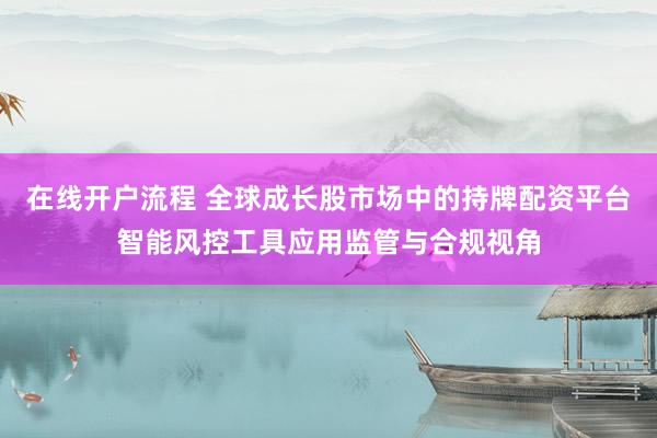 在线开户流程 全球成长股市场中的持牌配资平台智能风控工具应用监管与合规视角