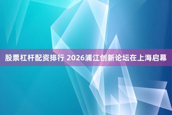 股票杠杆配资排行 2026浦江创新论坛在上海启幕
