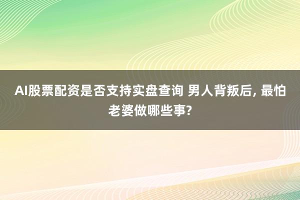 AI股票配资是否支持实盘查询 男人背叛后, 最怕老婆做哪些事?