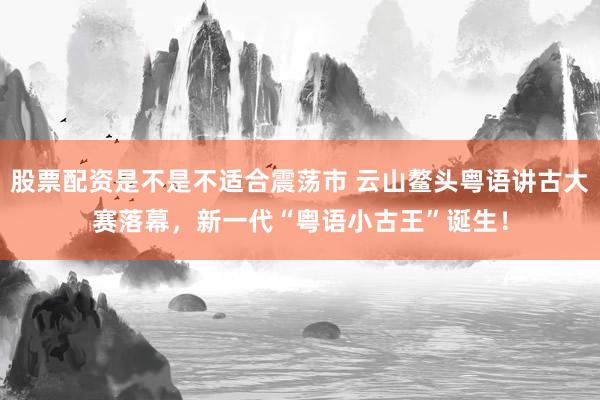 股票配资是不是不适合震荡市 云山鳌头粤语讲古大赛落幕，新一代“粤语小古王”诞生！