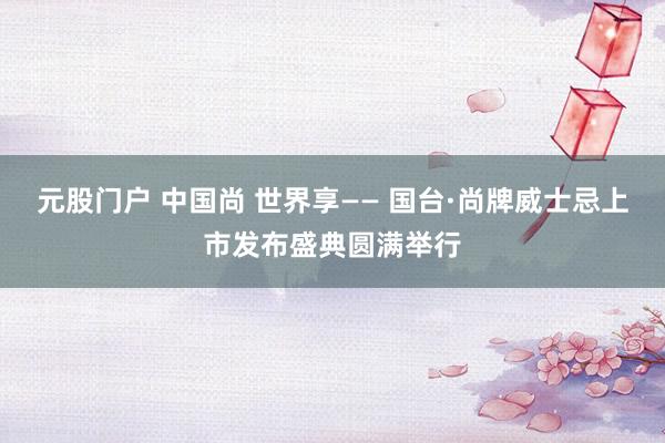 元股门户 中国尚 世界享—— 国台·尚牌威士忌上市发布盛典圆满举行