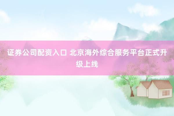 证券公司配资入口 北京海外综合服务平台正式升级上线