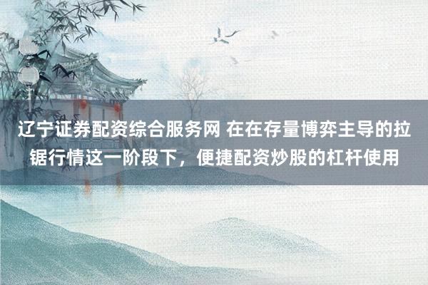辽宁证券配资综合服务网 在在存量博弈主导的拉锯行情这一阶段下，便捷配资炒股的杠杆使用