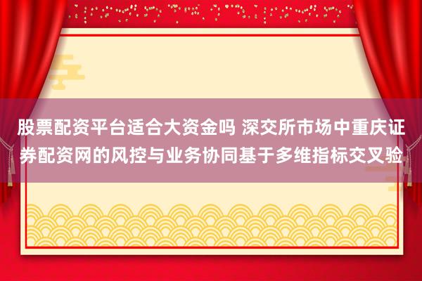 股票配资平台适合大资金吗 深交所市场中重庆证券配资网的风控与业务协同基于多维指标交叉验