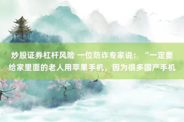炒股证券杠杆风险 一位防诈专家说： “一定要给家里面的老人用苹果手机，因为很多国产手机