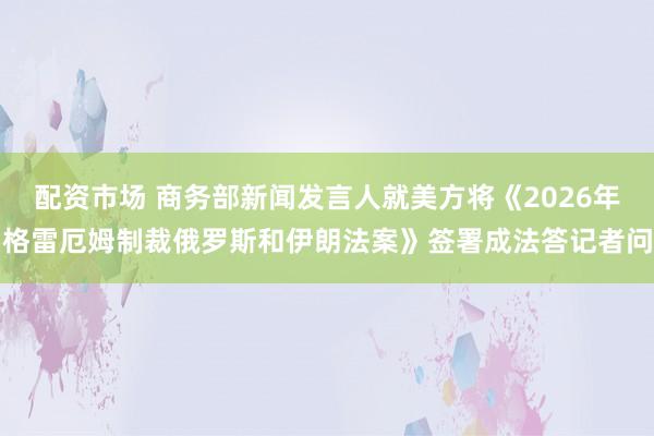 配资市场 商务部新闻发言人就美方将《2026年格雷厄姆制裁俄罗斯和伊朗法案》签署成法答记者问