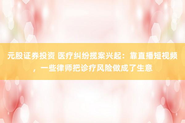 元股证券投资 医疗纠纷揽案兴起：靠直播短视频，一些律师把诊疗风险做成了生意