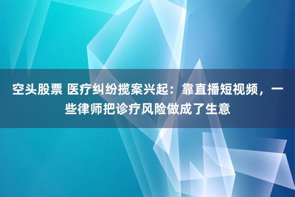 空头股票 医疗纠纷揽案兴起：靠直播短视频，一些律师把诊疗风险做成了生意