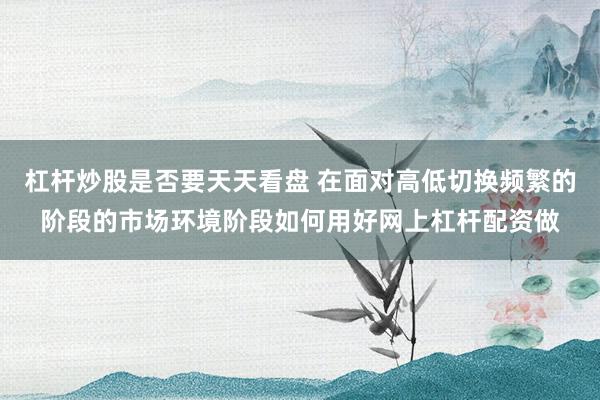 杠杆炒股是否要天天看盘 在面对高低切换频繁的阶段的市场环境阶段如何用好网上杠杆配资做