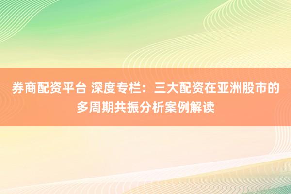 券商配资平台 深度专栏：三大配资在亚洲股市的多周期共振分析案例解读