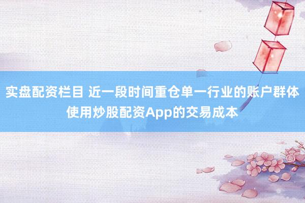 实盘配资栏目 近一段时间重仓单一行业的账户群体使用炒股配资App的交易成本