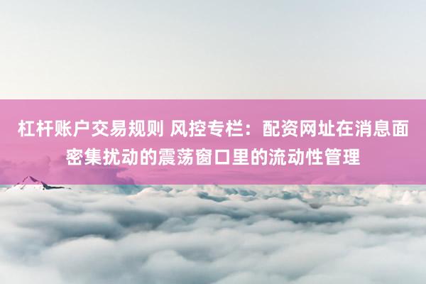杠杆账户交易规则 风控专栏：配资网址在消息面密集扰动的震荡窗口里的流动性管理