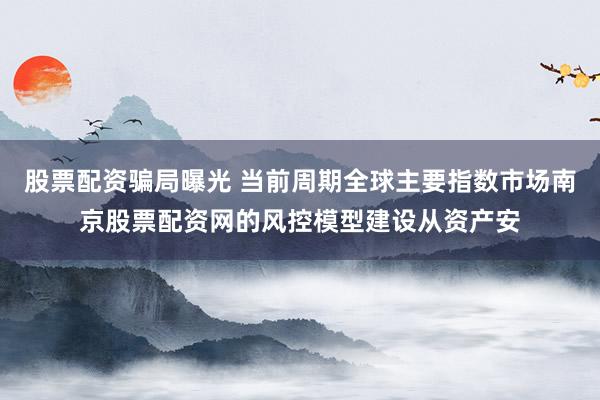 股票配资骗局曝光 当前周期全球主要指数市场南京股票配资网的风控模型建设从资产安