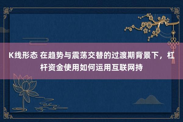 K线形态 在趋势与震荡交替的过渡期背景下，杠杆资金使用如何运用互联网持