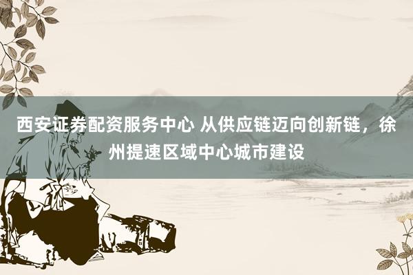 西安证券配资服务中心 从供应链迈向创新链，徐州提速区域中心城市建设