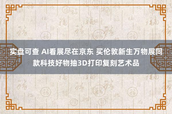 实盘可查 AI看展尽在京东 买伦敦新生万物展同款科技好物抽3D打印复刻艺术品