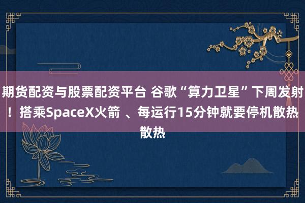 期货配资与股票配资平台 谷歌“算力卫星”下周发射！搭乘SpaceX火箭 、每运行15分钟就要停机散热