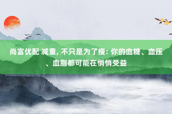尚富优配 减重, 不只是为了瘦: 你的血糖、血压、血脂都可能在悄悄受益