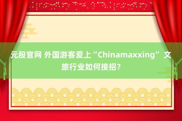 元股官网 外国游客爱上“Chinamaxxing” 文旅行业如何接招？