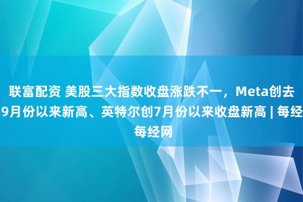 联富配资 美股三大指数收盘涨跌不一，Meta创去年9月份以来新高、英特尔创7月份以来收盘新高 | 每经网