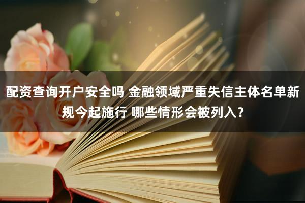配资查询开户安全吗 金融领域严重失信主体名单新规今起施行 哪些情形会被列入？