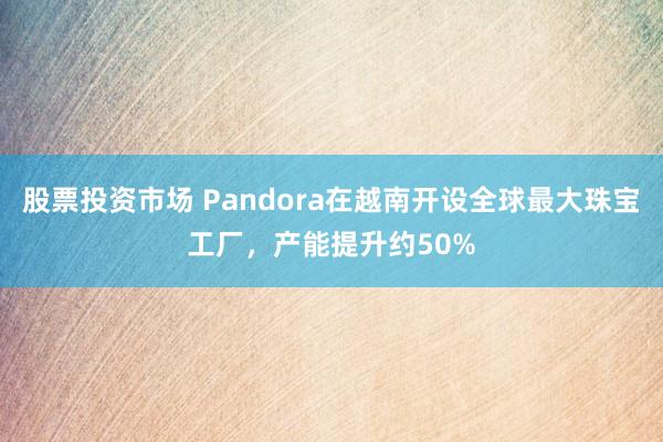 股票投资市场 Pandora在越南开设全球最大珠宝工厂，产能提升约50%