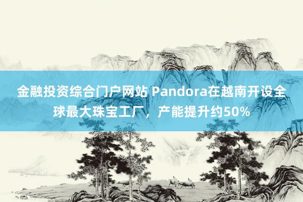 金融投资综合门户网站 Pandora在越南开设全球最大珠宝工厂,产能提升约50%