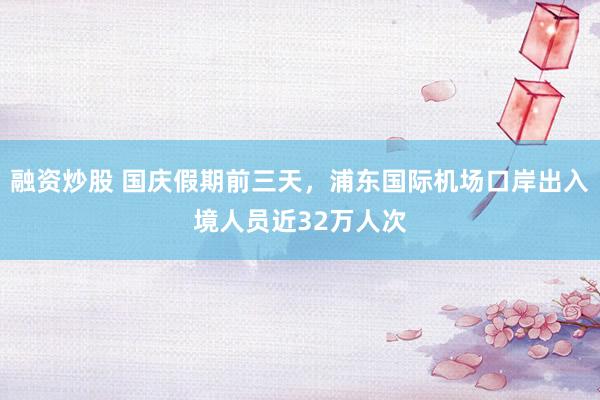 融资炒股 国庆假期前三天，浦东国际机场口岸出入境人员近32万人次