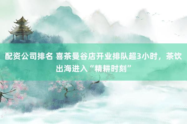 配资公司排名 喜茶曼谷店开业排队超3小时，茶饮出海进入“精耕时刻”