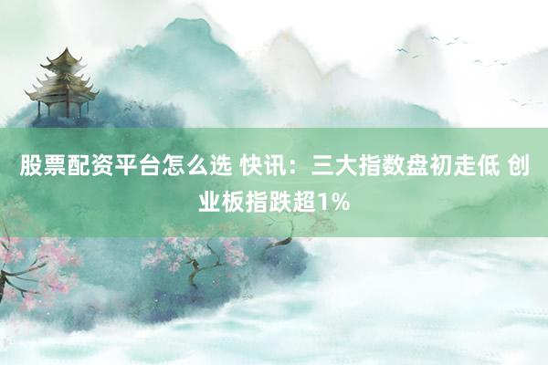 股票配资平台怎么选 快讯：三大指数盘初走低 创业板指跌超1%