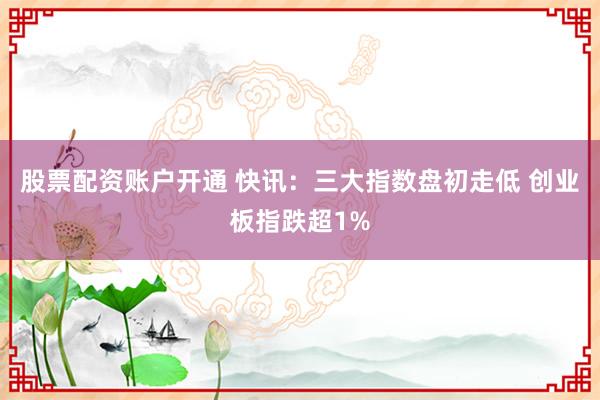 股票配资账户开通 快讯：三大指数盘初走低 创业板指跌超1%