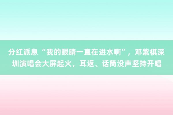 分红派息 “我的眼睛一直在进水啊”，邓紫棋深圳演唱会大屏起火，耳返、话筒没声坚持开唱