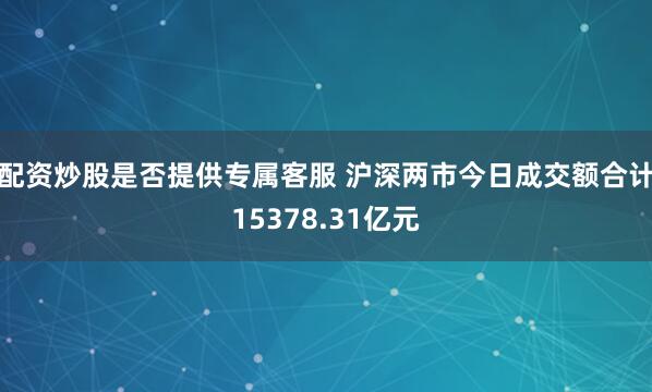 配资炒股是否提供专属客服 沪深两市今日成交额合计15378.31亿元