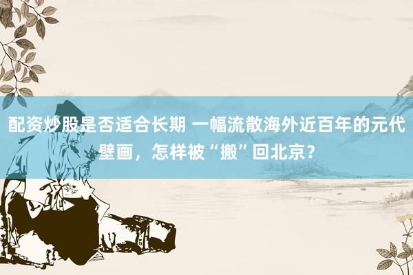 配资炒股是否适合长期 一幅流散海外近百年的元代壁画，怎样被“搬”回北京？