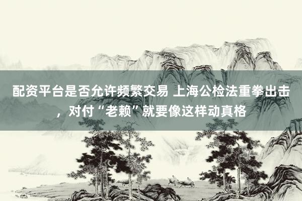 配资平台是否允许频繁交易 上海公检法重拳出击，对付“老赖”就要像这样动真格
