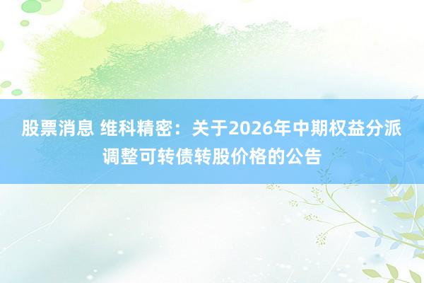 股票消息 维科精密：关于2026年中期权益分派调整可转债转股价格的公告